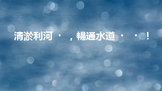 清淤利河，暢通水道！快來看河道清淤設備施工的神奇一刻！